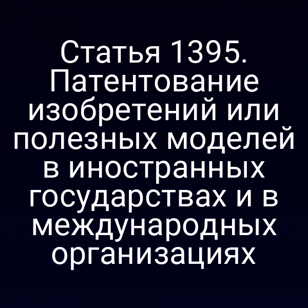 Статья 1395. Патентование изобретений или полезных моделей в иностранных государствах и в международных организациях