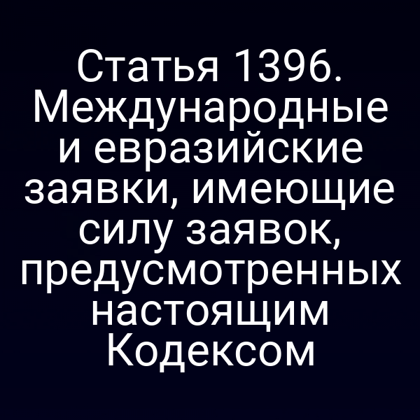 Статья 1396. Международные и евразийские заявки, имеющие силу заявок, предусмотренных настоящим Кодексом