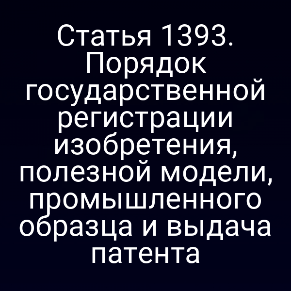 Статья 1393. Порядок государственной регистрации изобретения, полезной модели, промышленного образца и выдача патента