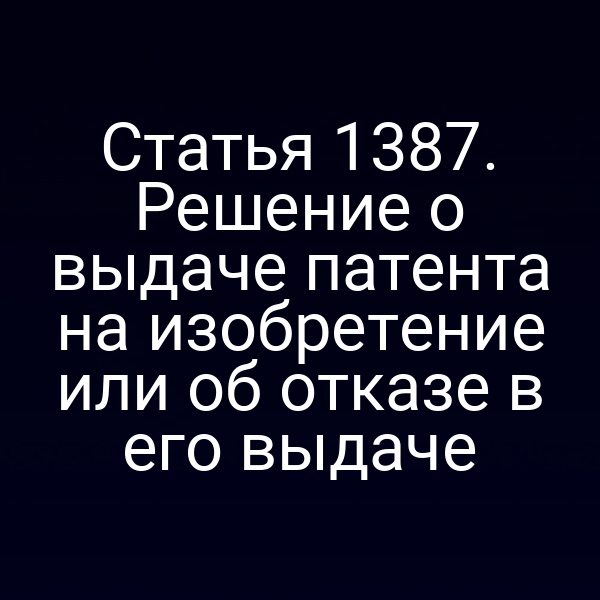 Статья 1387. Решение о выдаче патента на изобретение или об отказе в его выдаче