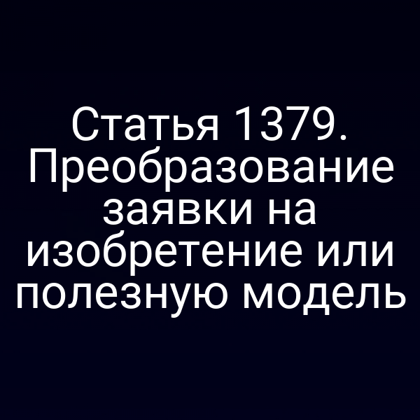 Статья 1379. Преобразование заявки на изобретение или полезную модель