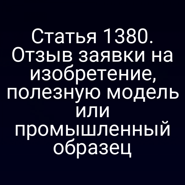Статья 1380. Отзыв заявки на изобретение, полезную модель или промышленный образец