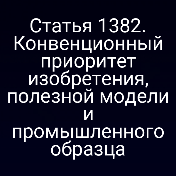Статья 1382. Конвенционный приоритет изобретения, полезной модели и промышленного образца