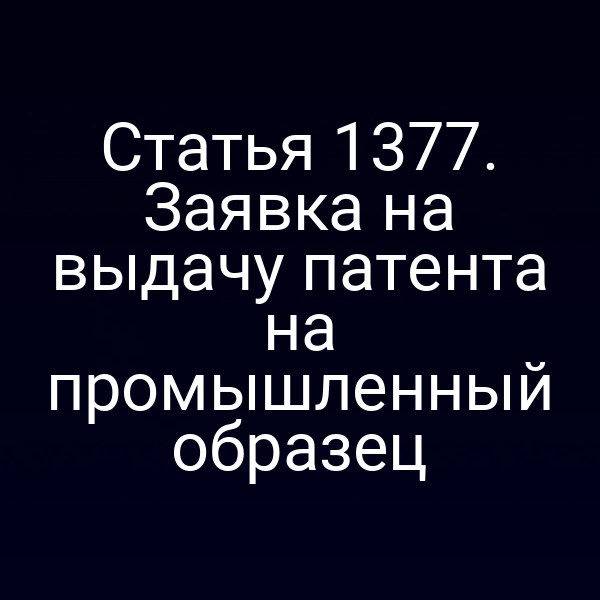 Статья 1377. Заявка на выдачу патента на промышленный образец