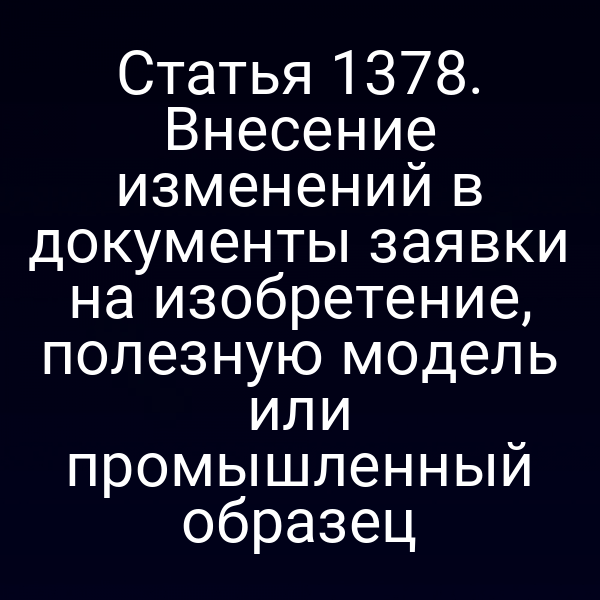 Статья 1378. Внесение изменений в документы заявки на изобретение, полезную модель или промышленный образец