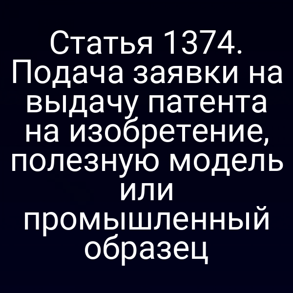 Статья 1374. Подача заявки на выдачу патента на изобретение, полезную модель или промышленный образец