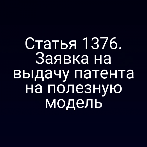 Статья 1376. Заявка на выдачу патента на полезную модель