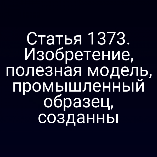 Статья 1373. Изобретение, полезная модель, промышленный образец, созданны
