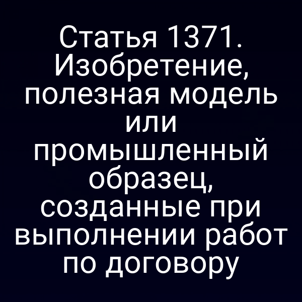 Статья 1371. Изобретение, полезная модель или промышленный образец, созданные при выполнении работ по договору