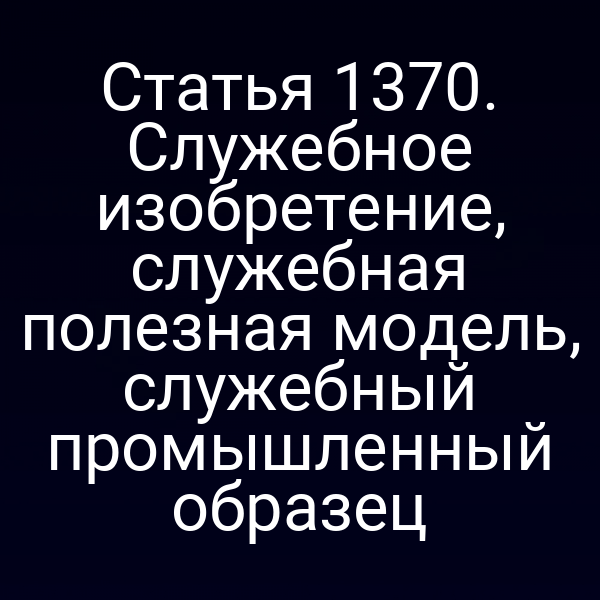Статья 1370. Служебное изобретение, служебная полезная модель, служебный промышленный образец