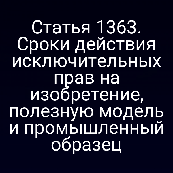 Статья 1363. Сроки действия исключительных прав на изобретение, полезную модель и промышленный образец