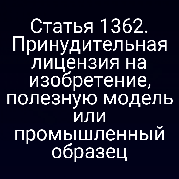 Статья 1362. Принудительная лицензия на изобретение, полезную модель или промышленный образец