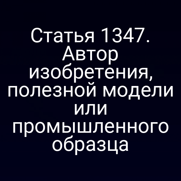 Статья 1347. Автор изобретения, полезной модели или промышленного образца