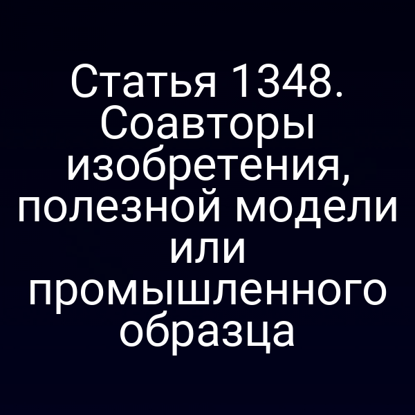 Статья 1348. Соавторы изобретения, полезной модели или промышленного образца