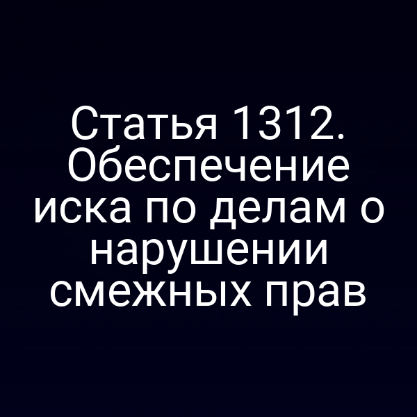 Статья 1312. Обеспечение иска по делам о нарушении смежных прав