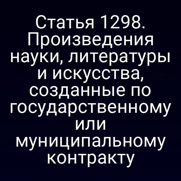 Статья 1298. Произведения науки, литературы и искусства, созданные по государственному или муниципальному контракту