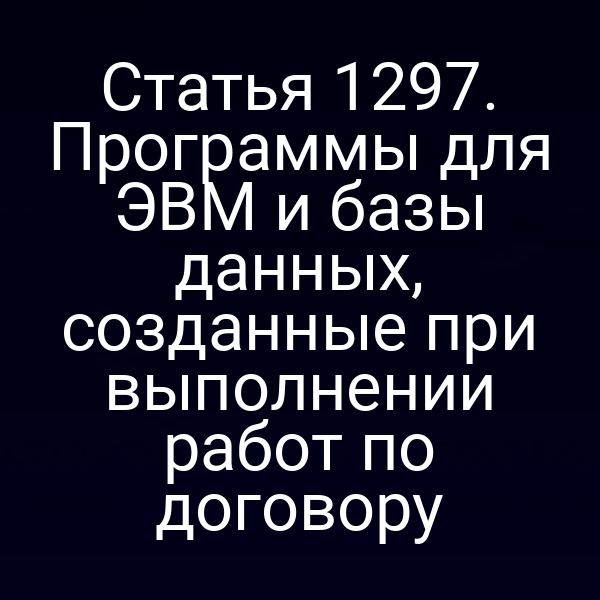Статья 1297. Программы для ЭВМ и базы данных, созданные при выполнении работ по договору