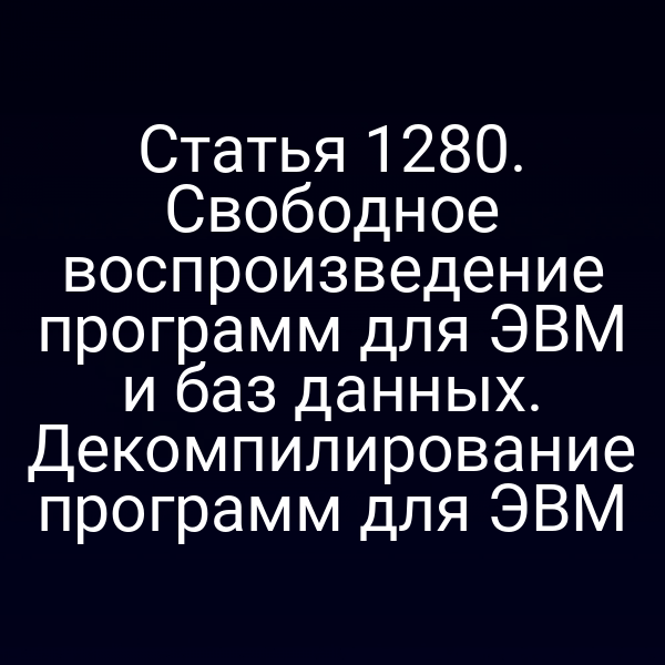 Статья 1280. Свободное воспроизведение программ для ЭВМ и баз данных. Декомпилирование программ для ЭВМ