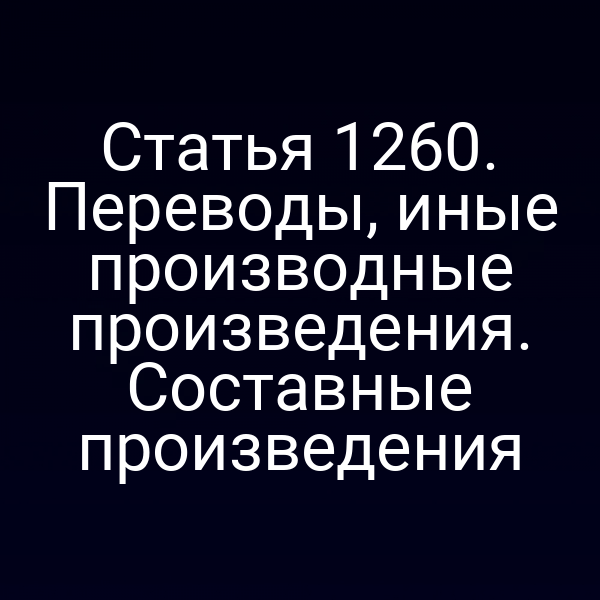 Статья 1260. Переводы, иные производные произведения. Составные произведения