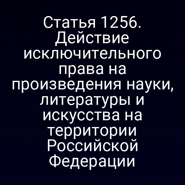 Статья 1256. Действие исключительного права на произведения науки, литературы и искусства на территории Российской Федерации