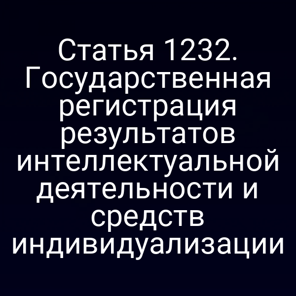 Статья 1232. Государственная регистрация результатов интеллектуальной деятельности и средств индивидуализации