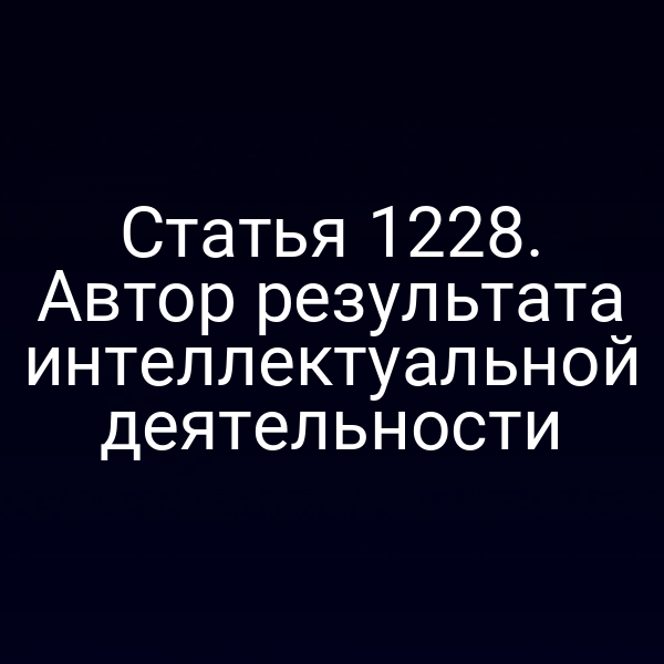 Статья 1228. Автор результата интеллектуальной деятельности