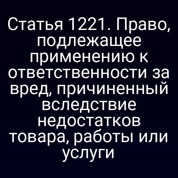 Статья 1221. Право, подлежащее применению к ответственности за вред, причиненный вследствие недостатков товара, работы или услуги