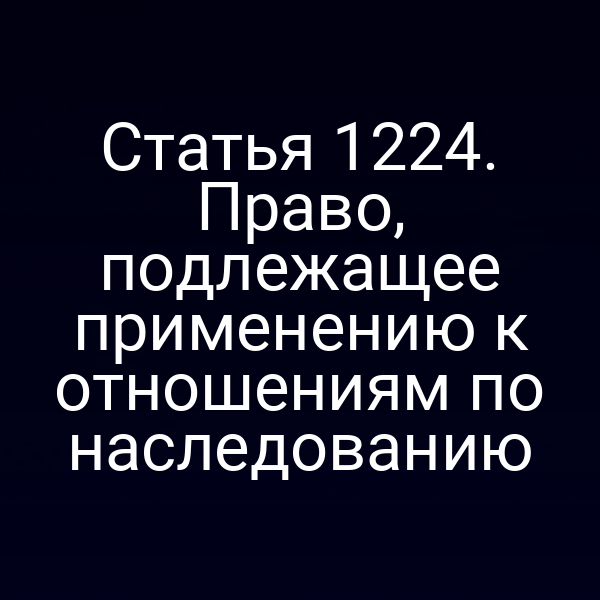 Статья 1224. Право, подлежащее применению к отношениям по наследованию