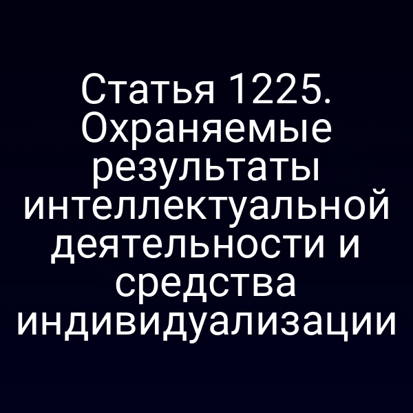 Статья 1225. Охраняемые результаты интеллектуальной деятельности и средства индивидуализации