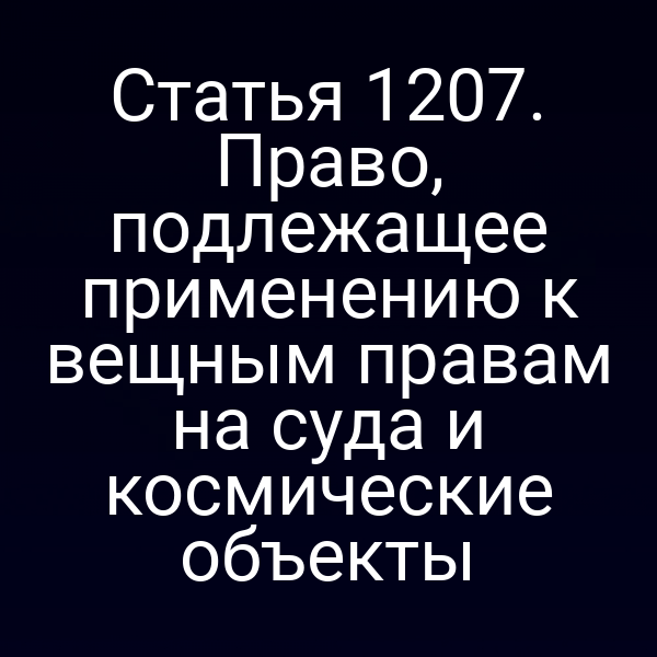Статья 1207. Право, подлежащее применению к вещным правам на суда и космические объекты