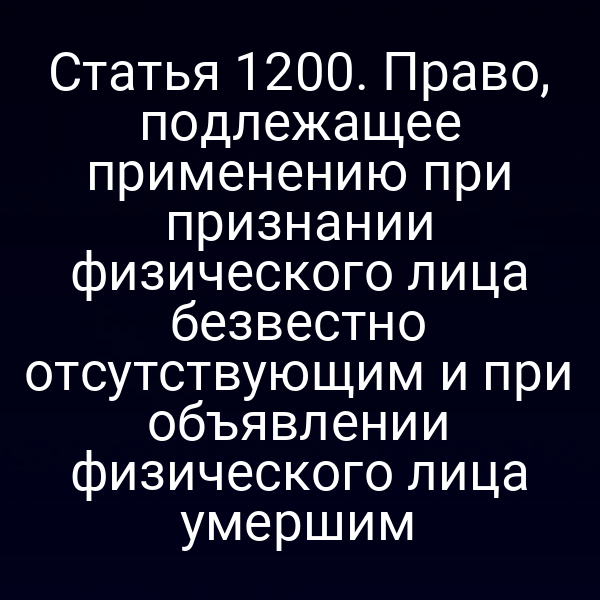 Статья 1200. Право, подлежащее применению при признании физического лица безвестно отсутствующим и при объявлении физического лица умершим