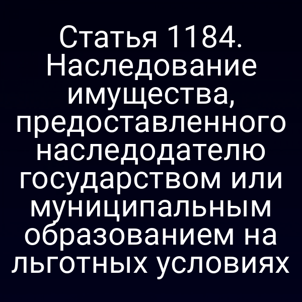 Статья 1184. Наследование имущества, предоставленного наследодателю государством или муниципальным образованием на льготных условиях