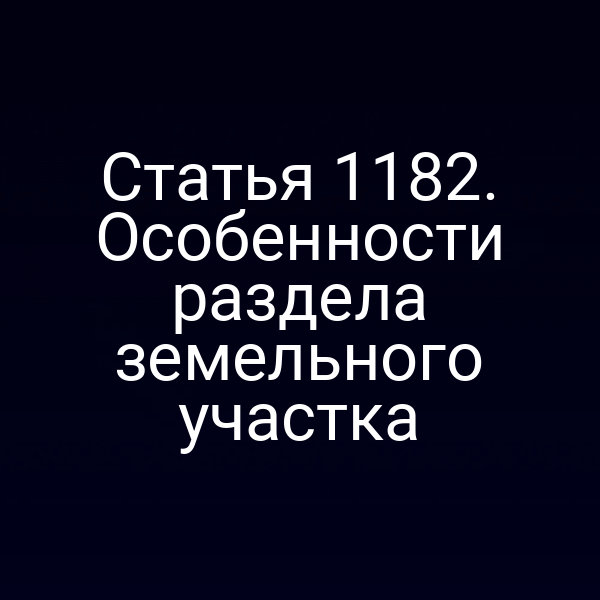 Статья 1182. Особенности раздела земельного участка