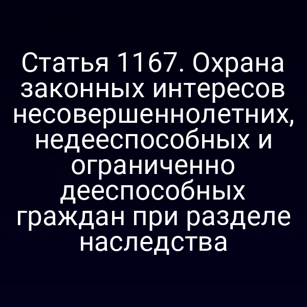 Статья 1167. Охрана законных интересов несовершеннолетних, недееспособных и ограниченно дееспособных граждан при разделе наследства
