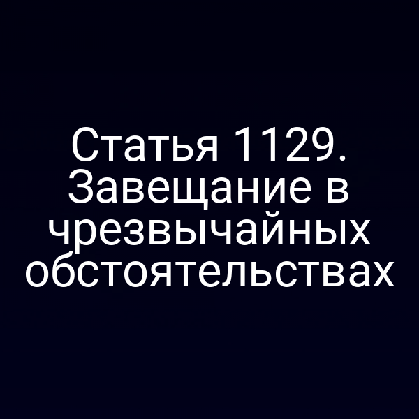 Статья 1129. Завещание в чрезвычайных обстоятельствах