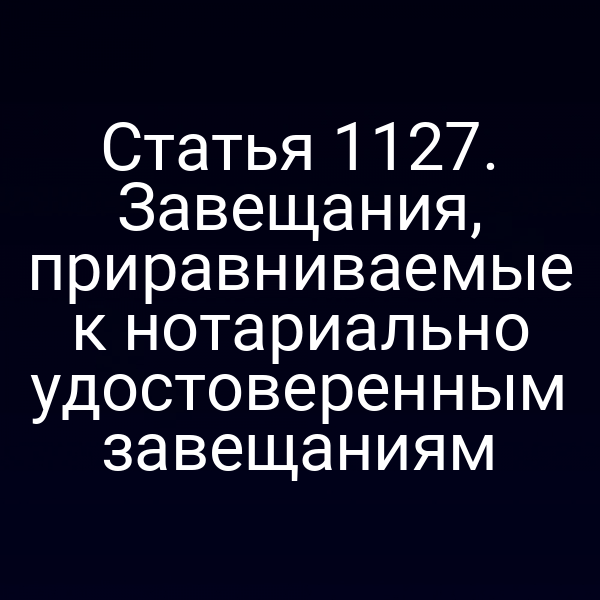 Статья 1127. Завещания, приравниваемые к нотариально удостоверенным завещаниям