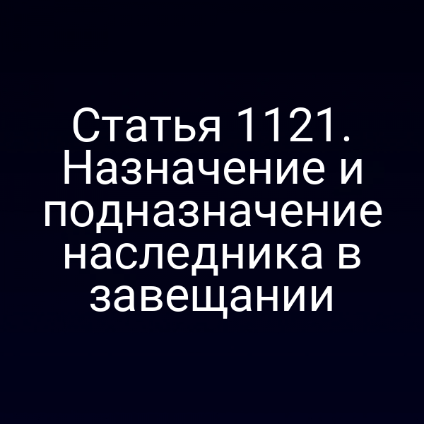 Статья 1121. Назначение и подназначение наследника в завещании