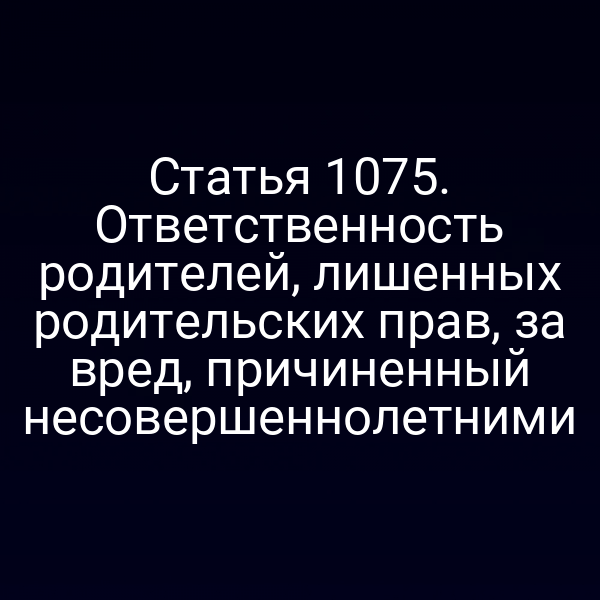 Статья 1075. Ответственность родителей, лишенных родительских прав, за вред, причиненный несовершеннолетними