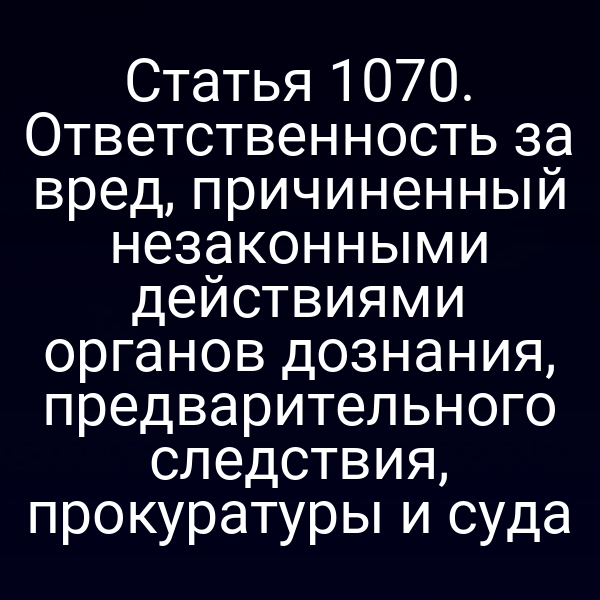Статья 1070. Ответственность за вред, причиненный незаконными действиями органов дознания, предварительного следствия, прокуратуры и суда
