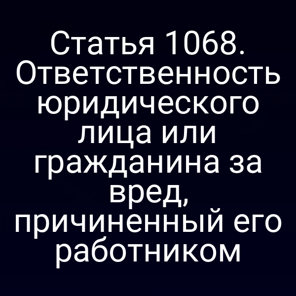 Статья 1068. Ответственность юридического лица или гражданина за вред, причиненный его работником
