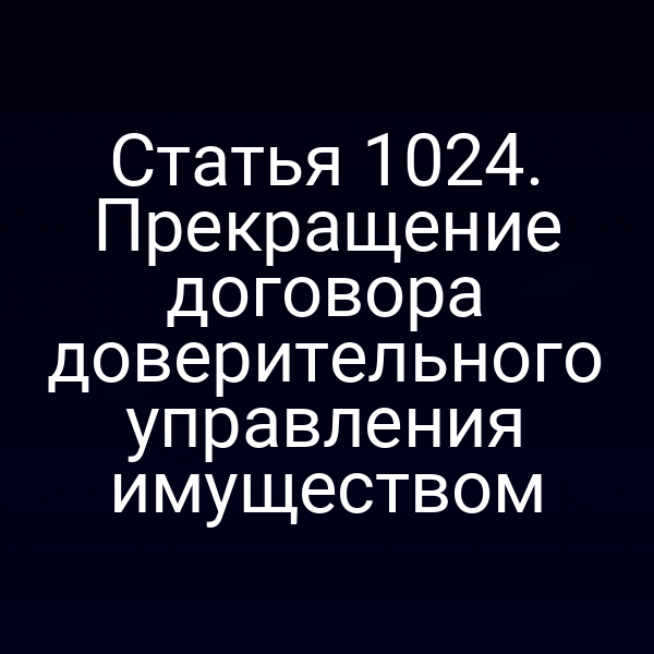 Статья 1024. Прекращение договора доверительного управления имуществом