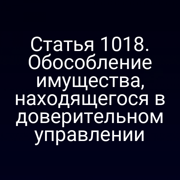 Статья 1018. Обособление имущества, находящегося в доверительном управлении