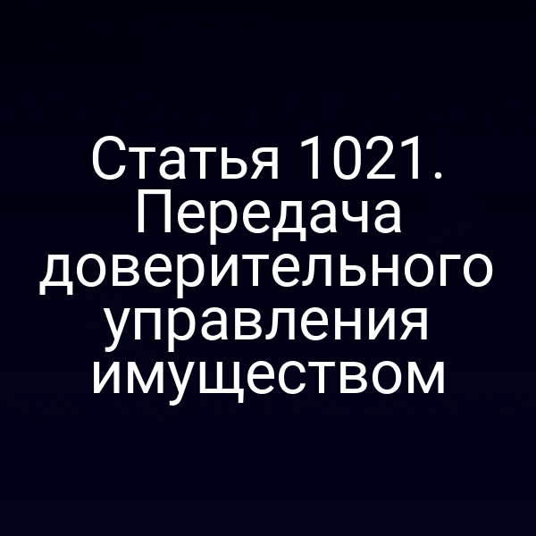 Статья 1021. Передача доверительного управления имуществом