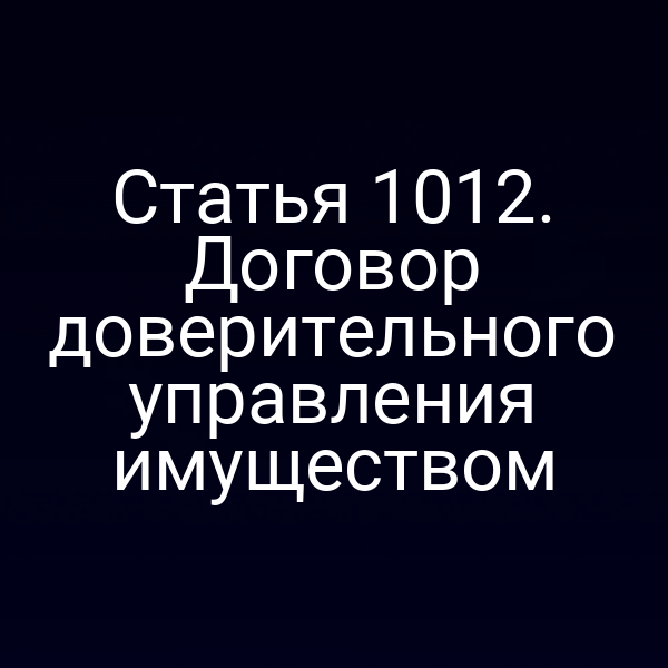 Статья 1012. Договор доверительного управления имуществом