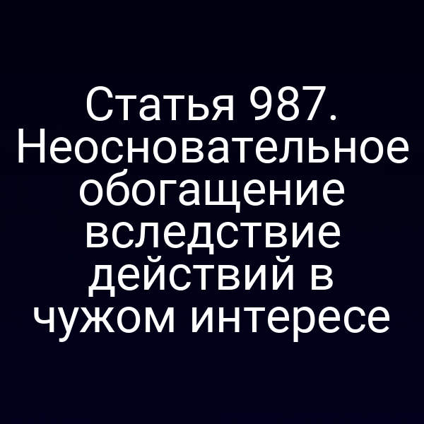 Статья 987. Неосновательное обогащение вследствие действий в чужом интересе
