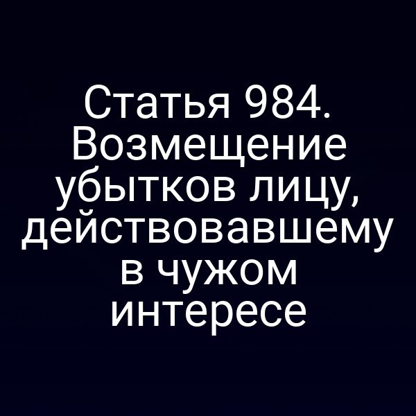 Статья 984. Возмещение убытков лицу, действовавшему в чужом интересе