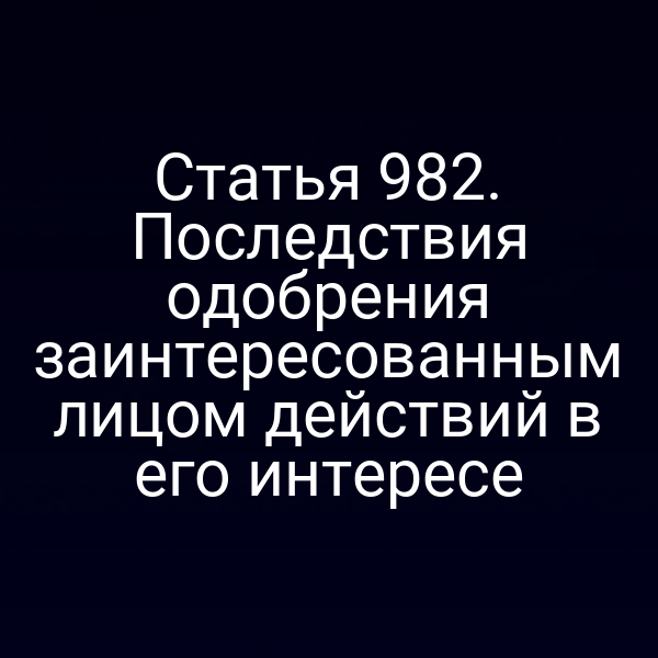 Статья 982. Последствия одобрения заинтересованным лицом действий в его интересе