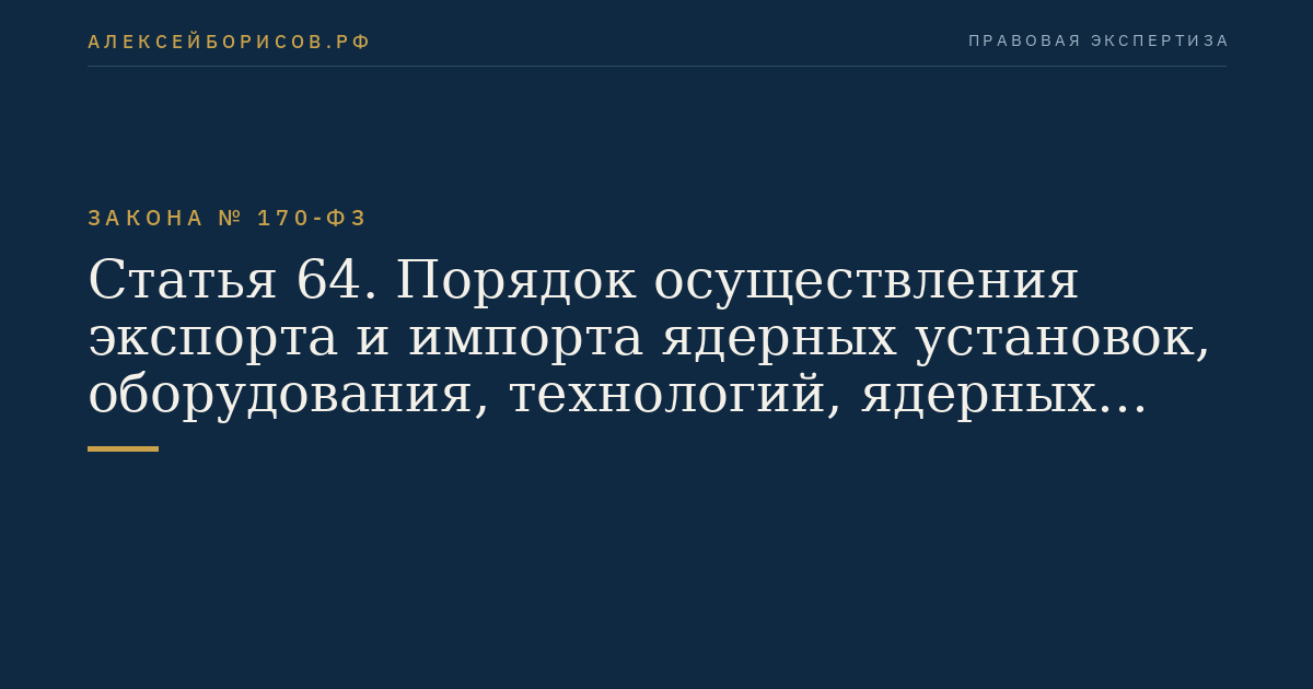 Статья 64. Порядок осуществления экспорта и импорта ядерных установок, оборудования, технологий, ядерных материалов, радиоактивных веществ, специальных неядерных материалов и услуг в области использования атомной энергии