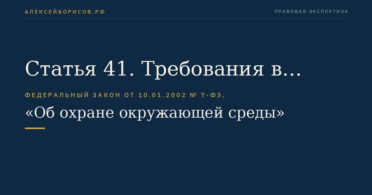 Статья 41. Требования в области охраны окружающей среды при размещении, проектировании, строительстве, реконструкции, вводе в эксплуатацию, эксплуатации и выводе из эксплуатации военных и оборонных объектов, вооружения и военной техники