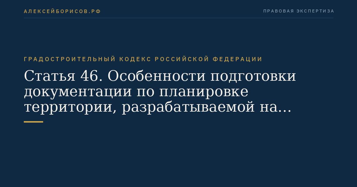 Статья 46. Особенности подготовки документации по планировке территории, разрабатываемой на основании решения органа местного самоуправления поселения или органа местного самоуправления городского округа